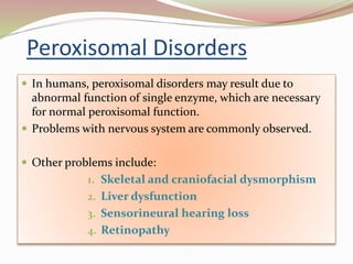 Peroxisomal Disorders
 In humans, peroxisomal disorders may result due to
abnormal function of single enzyme, which are necessary
for normal peroxisomal function.
 Problems with nervous system are commonly observed.
 Other problems include:
1. Skeletal and craniofacial dysmorphism
2. Liver dysfunction
3. Sensorineural hearing loss
4. Retinopathy
 