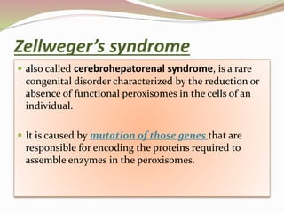  also called cerebrohepatorenal syndrome, is a rare
congenital disorder characterized by the reduction or
absence of functional peroxisomes in the cells of an
individual.
 It is caused by mutation of those genes that are
responsible for encoding the proteins required to
assemble enzymes in the peroxisomes.
Zellweger’s syndrome
 