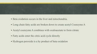 • Beta oxidation occurs in the liver and mitochondria.
• Long chain fatty acids are broken down to create acetyl Coenzyme A
• Acetyl coenzyme A combines with oxaloacetate to form citrate
• Fatty acids enter the citric acid cycle directly
• Hydrogen peroxide is a by product of beta oxidation
 
