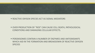  REACTIVE OXYGEN SPECIES ACT AS SIGNAL MEDIATORS
 OVER PRODUCTION OF “ROS” CAN CAUSE CELL DEATH, PATHOLOGICAL
CONDITIONS AND DAMAGING CELLULAR EFFECTS.
 PEROXISOMES CONTAIN A NUMBER OF ENZYMES AND ANTIOXIDANTS
WHICH AID IN THE FORMATION AND BREAKDOWN OF REACTIVE OXYGEN
SPECIES
 