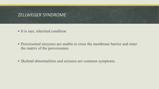 ZELLWEGER SYNDROME
• It is rare, inherited condition
• Peroxisomal enzymes are unable to cross the membrane barrier and enter
the matrix of the peroxisomes.
• Skeletal abnormalities and seizures are common symptoms.
 