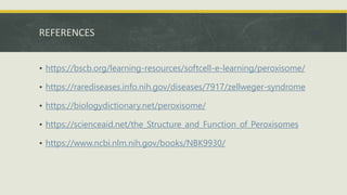 REFERENCES
• https://bscb.org/learning-resources/softcell-e-learning/peroxisome/
• https://rarediseases.info.nih.gov/diseases/7917/zellweger-syndrome
• https://biologydictionary.net/peroxisome/
• https://scienceaid.net/the_Structure_and_Function_of_Peroxisomes
• https://www.ncbi.nlm.nih.gov/books/NBK9930/
 