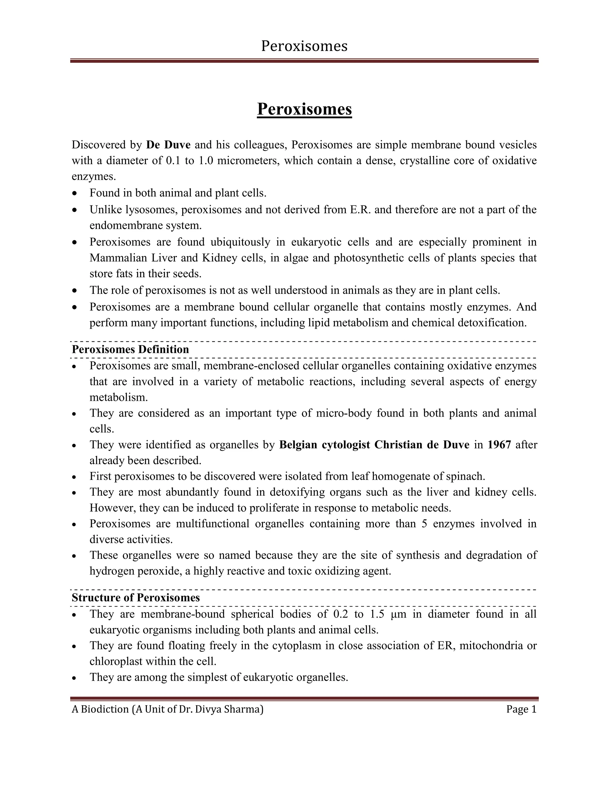 Peroxisomes
A Biodiction (A Unit of Dr. Divya Sharma) Page 1
Peroxisomes
Discovered by De Duve and his colleagues, Peroxisomes are simple membrane bound vesicles
with a diameter of 0.1 to 1.0 micrometers, which contain a dense, crystalline core of oxidative
enzymes.
 Found in both animal and plant cells.
 Unlike lysosomes, peroxisomes and not derived from E.R. and therefore are not a part of the
endomembrane system.
 Peroxisomes are found ubiquitously in eukaryotic cells and are especially prominent in
Mammalian Liver and Kidney cells, in algae and photosynthetic cells of plants species that
store fats in their seeds.
 The role of peroxisomes is not as well understood in animals as they are in plant cells.
 Peroxisomes are a membrane bound cellular organelle that contains mostly enzymes. And
perform many important functions, including lipid metabolism and chemical detoxification.
Peroxisomes Definition
 Peroxisomes are small, membrane-enclosed cellular organelles containing oxidative enzymes
that are involved in a variety of metabolic reactions, including several aspects of energy
metabolism.
 They are considered as an important type of micro-body found in both plants and animal
cells.
 They were identified as organelles by Belgian cytologist Christian de Duve in 1967 after
already been described.
 First peroxisomes to be discovered were isolated from leaf homogenate of spinach.
 They are most abundantly found in detoxifying organs such as the liver and kidney cells.
However, they can be induced to proliferate in response to metabolic needs.
 Peroxisomes are multifunctional organelles containing more than 5 enzymes involved in
diverse activities.
 These organelles were so named because they are the site of synthesis and degradation of
hydrogen peroxide, a highly reactive and toxic oxidizing agent.
Structure of Peroxisomes
 They are membrane-bound spherical bodies of 0.2 to 1.5 μm in diameter found in all
eukaryotic organisms including both plants and animal cells.
 They are found floating freely in the cytoplasm in close association of ER, mitochondria or
chloroplast within the cell.
 They are among the simplest of eukaryotic organelles.
 