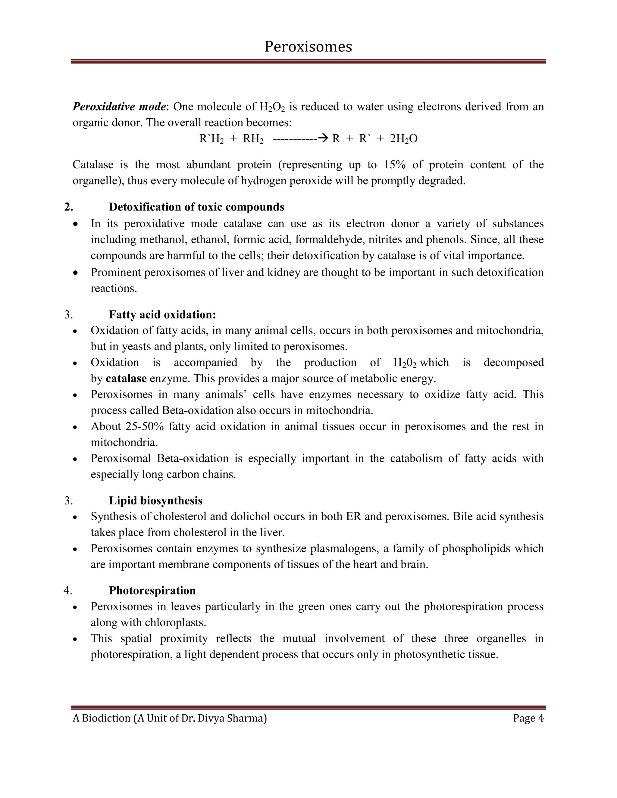 Peroxisomes
A Biodiction (A Unit of Dr. Divya Sharma) Page 4
Peroxidative mode: One molecule of H2O2 is reduced to water using electrons derived from an
organic donor. The overall reaction becomes:
R`H2 + RH2 ----------- R + R` + 2H2O
Catalase is the most abundant protein (representing up to 15% of protein content of the
organelle), thus every molecule of hydrogen peroxide will be promptly degraded.
2. Detoxification of toxic compounds
 In its peroxidative mode catalase can use as its electron donor a variety of substances
including methanol, ethanol, formic acid, formaldehyde, nitrites and phenols. Since, all these
compounds are harmful to the cells; their detoxification by catalase is of vital importance.
 Prominent peroxisomes of liver and kidney are thought to be important in such detoxification
reactions.
3. Fatty acid oxidation:
 Oxidation of fatty acids, in many animal cells, occurs in both peroxisomes and mitochondria,
but in yeasts and plants, only limited to peroxisomes.
 Oxidation is accompanied by the production of H202 which is decomposed
by catalase enzyme. This provides a major source of metabolic energy.
 Peroxisomes in many animals’ cells have enzymes necessary to oxidize fatty acid. This
process called Beta-oxidation also occurs in mitochondria.
 About 25-50% fatty acid oxidation in animal tissues occur in peroxisomes and the rest in
mitochondria.
 Peroxisomal Beta-oxidation is especially important in the catabolism of fatty acids with
especially long carbon chains.
3. Lipid biosynthesis
 Synthesis of cholesterol and dolichol occurs in both ER and peroxisomes. Bile acid synthesis
takes place from cholesterol in the liver.
 Peroxisomes contain enzymes to synthesize plasmalogens, a family of phospholipids which
are important membrane components of tissues of the heart and brain.
4. Photorespiration
 Peroxisomes in leaves particularly in the green ones carry out the photorespiration process
along with chloroplasts.
 This spatial proximity reflects the mutual involvement of these three organelles in
photorespiration, a light dependent process that occurs only in photosynthetic tissue.
 