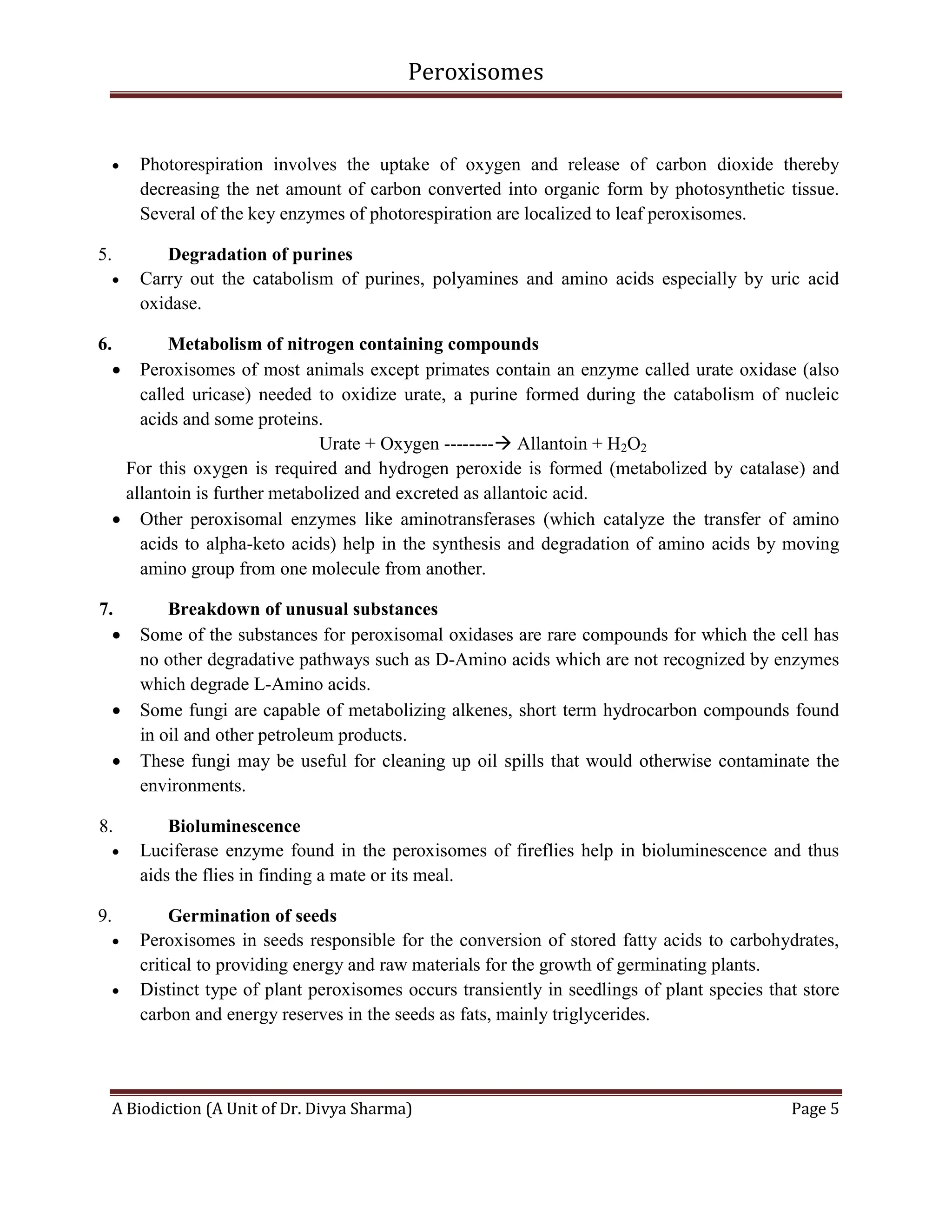 Peroxisomes
A Biodiction (A Unit of Dr. Divya Sharma) Page 5
 Photorespiration involves the uptake of oxygen and release of carbon dioxide thereby
decreasing the net amount of carbon converted into organic form by photosynthetic tissue.
Several of the key enzymes of photorespiration are localized to leaf peroxisomes.
5. Degradation of purines
 Carry out the catabolism of purines, polyamines and amino acids especially by uric acid
oxidase.
6. Metabolism of nitrogen containing compounds
 Peroxisomes of most animals except primates contain an enzyme called urate oxidase (also
called uricase) needed to oxidize urate, a purine formed during the catabolism of nucleic
acids and some proteins.
Urate + Oxygen -------- Allantoin + H2O2
For this oxygen is required and hydrogen peroxide is formed (metabolized by catalase) and
allantoin is further metabolized and excreted as allantoic acid.
 Other peroxisomal enzymes like aminotransferases (which catalyze the transfer of amino
acids to alpha-keto acids) help in the synthesis and degradation of amino acids by moving
amino group from one molecule from another.
7. Breakdown of unusual substances
 Some of the substances for peroxisomal oxidases are rare compounds for which the cell has
no other degradative pathways such as D-Amino acids which are not recognized by enzymes
which degrade L-Amino acids.
 Some fungi are capable of metabolizing alkenes, short term hydrocarbon compounds found
in oil and other petroleum products.
 These fungi may be useful for cleaning up oil spills that would otherwise contaminate the
environments.
8. Bioluminescence
 Luciferase enzyme found in the peroxisomes of fireflies help in bioluminescence and thus
aids the flies in finding a mate or its meal.
9. Germination of seeds
 Peroxisomes in seeds responsible for the conversion of stored fatty acids to carbohydrates,
critical to providing energy and raw materials for the growth of germinating plants.
 Distinct type of plant peroxisomes occurs transiently in seedlings of plant species that store
carbon and energy reserves in the seeds as fats, mainly triglycerides.
 