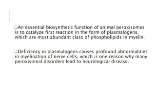 An essential biosynthetic function of animal peroxisomes
is to catalyze first reaction in the form of plasmalogens,
which are most abundant class of phospholipids in myelin.
Deficiency in plasmalogens causes profound abnormalities
in myelination of nerve cells, which is one reason why many
peroxisomal disorders lead to neurological disease.
 
