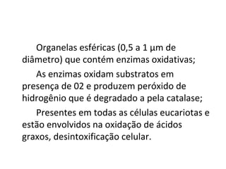 Organelas esféricas (0,5 a 1 μm de
diâmetro) que contém enzimas oxidativas;
As enzimas oxidam substratos em
presença de 02 e produzem peróxido de
hidrogênio que é degradado a pela catalase;
Presentes em todas as células eucariotas e
estão envolvidos na oxidação de ácidos
graxos, desintoxificação celular.

 