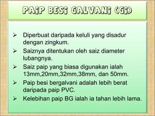 PaipBesi Galvani (GI)Diperbuatdaripadakeluli yang disadurdenganzingkum.Saiznyaditentukanolehsaiz diameter lubangnya.Saizpaip yang biasadigunakanialah 13mm,20mm,32mm,38mm, dan 50mm.Paipbesibergalvaniadalahlebihberatdaripadapaip PVC.Kelebihanpaip BG ialahiatahanlebih lama.