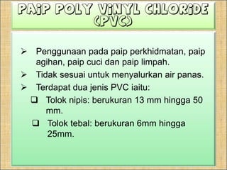 Paip Poly Vinyl Chloride (PVC)Penggunaanpadapaipperkhidmatan, paipagihan, paipcucidanpaiplimpah.Tidaksesuaiuntukmenyalurkan air panas.Terdapatduajenis PVC iaitu:Toloknipis: berukuran 13 mm hingga 50 mm.Toloktebal: berukuran 6mm hingga 25mm.Paip Poly Vinyl Chloride (PVC)