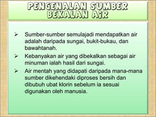 PengenalanSumberBekalan AirSumber-sumber semulajadi mendapatkan air adalah daripada sungai, bukit-bukau, dan bawahtanah. Kebanyakan air yang dibekalkan sebagai air minuman ialah hasil dari sungai.Air mentah yang didapati daripada mana-mana sumber dikehendaki diproses bersih dan dibubuh ubat klorin sebelum ia sesuai digunakan oleh manusia.