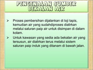 PengenalanSumberBekalan AirProses pembersihan dijalankan di loji tapis, kemudian air yang sudahdiproses dialirkan melalui saluran paip air untuk disimpan di dalam kolam.Untuk kawasan yang sedia ada bekalan air yang tersusun, air dialirkan terus melalui sistem saluran paip induk yang ditanam di bawah jalan.