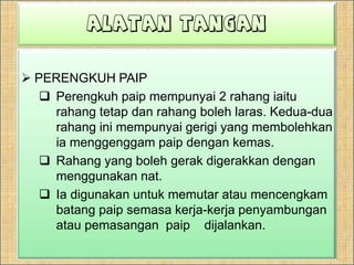 ALATAN TANGANKIKIR RATA Kikir rata digunakanuntukmengikirpermukaan rata.Kikirinijugadigunakanuntukmembuangbahagianlogam yang  berlebihandanmembuanggerigispadahujungpaip.Kikir rata diperbuatdaripadakelulituangataukelulikerasberkarbontinggi.Saiznya, ditentukanolehpanjangnyadaripadahujungketumit.KIKIR BULATKikirinijugadisebutkikirekortikusdigunakanuntukmembesarkanlubang yang berbentukbulatdanmelengkong.Gredgigikikiriniterdiridarikasarhinggasangathalus.