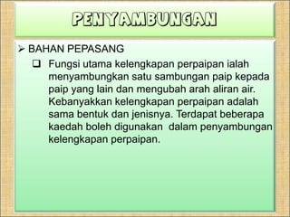 Dalamprosesuntukmengubaharahaliran, kaedah paling mudahialahdenganmembengkoksuatupaipitutetapiianyatidakpraktikal. Apabilapaipdibengkokkan, iadiprosesdengansendirinyaolehkilang-kilangpenghasilanpaip.Kelengkapanperpaipanbiasanyadiperbuatdaripadabahan yang samadenganpaiptermasukgangsa, besituang, dan plastic.