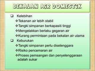 Bekalan Air DomestikKelebihanTekanan air lebihstabilTangkisimpananberkapasititinggiMengelakkanberlakugegaran airKurangpermintaanpadabekalan air utamaKeburukanTangkisimpananperludiselenggaraRisikopencemaran airProsespemsangandanpenyelenggaraanadalahsukar