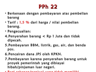 PPh 22 Berkenaan dengan  p embayaran  atas pembelian barang   Tarif :  1,5 %  dari harga / nilai pembelian barang . Pengecualian:  Penyerahan barang < Rp 1 Juta dan tidak dipecah . Pembayaran BBM, listrik, gas,  air,  dan benda pos . Pencairan dana JPS oleh KPKN . Pembayaran karena penyerahan barang untuk proyek  p emerintah yang dibiayai hibah/pinjaman luar negeri . Bagi  r ekanan/penjual yang tidak memiliki NPWP maka tarif 100% lebih tinggi (3%) . Mulai 2011 tidak dipungut oleh sekolah. 