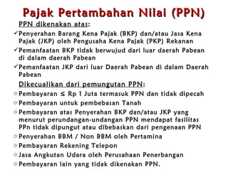 Pajak Pertambahan Nilai (PPN) PPN dikenakan atas : Penyerahan Barang Kena Pajak (BKP) dan / atau Jasa Kena Pajak (JKP) oleh Pengusaha Kena Pajak (PKP) Rekanan Pemanfaatan BKP tidak berwujud dari luar daerah Pabean di   dalam daerah Pabean Pemanfaatan JKP dari luar Daerah Pabean di   dalam Daerah Pabean Dikecualikan dari pemungutan PPN : Pembayaran ≤ Rp 1 Juta termasuk PPN   dan tidak dipecah  Pembayaran untuk pembebasan Tanah Pembayaran atas Penyerahan BKP dan / atau JKP yang menurut perundangan - undangan PPN mendapat fasilitas PPn tidak dipungut atau dibebaskan dari pengenaan PPN Penyerahan BBM / Non BBM oleh Pertamina Pembayaran Rekening Telepon Jasa Angkutan Udara oleh Perusahaan Penerbangan Pembayaran lain yang tidak dikenakan PPN . 