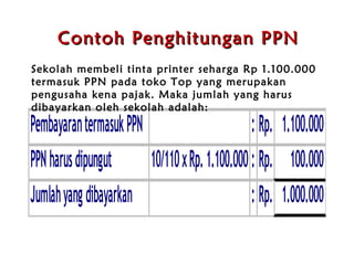Contoh Penghitungan PPN Sekolah membeli tinta printer seharga Rp 1.100.000 termasuk PPN pada  t oko Top yang merupakan pengusaha kena pajak. Maka jumlah yang harus dibayarkan oleh sekolah adalah:  