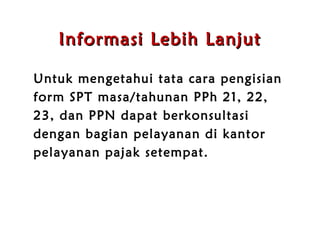 Informasi Lebih Lanjut Untuk mengetahui tata cara pengisian form SPT masa/tahunan PPh 21, 22, 23, dan PPN dapat berkonsultasi dengan bagian pelayanan di kantor pelayanan pajak setempat. 