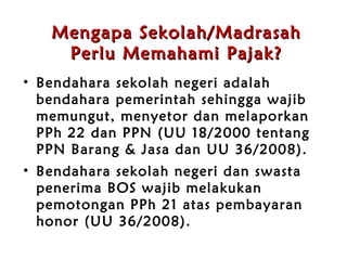 Mengapa Sekolah /Madrasah Perlu Memahami Pajak? Bendahara sekolah negeri adalah bendahara pemerintah sehingga wajib memungut, menyetor dan melaporkan PPh 22 dan PPN (UU 18/2000 tentang PPN Barang & Jasa dan UU 36/2008) . Bendahara sekolah negeri dan swasta penerima BOS wajib melakukan pemotongan PPh 21 atas pembayaran honor (UU 36/2008) . 