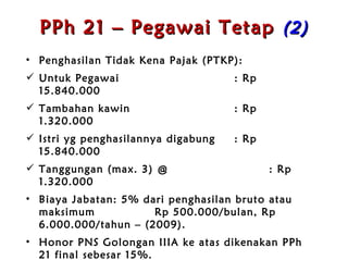 PPh 21 – Pegawai Tetap  ( 2 ) Penghasilan Tidak Kena Pajak (PTKP): Untuk Pegawai : Rp 15.840.000 Tambahan kawin : Rp  1.320.000 Istri yg penghasilannya digabung : Rp 15.840.000 Tanggungan (max. 3) @ : Rp  1.320.000 Biaya Jabatan: 5% dari penghasilan bruto atau maksimum  Rp 500.000/b u l an , Rp 6.000.000/t a h un  – (2009) . Honor PNS Golongan IIIA ke atas dikenakan PPh 21 final sebesar 15% . Honor PNS s/d IID tidak dikenakan PPh 21 namun wajib dilaporkan . 