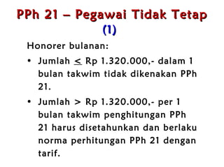 PPh 21 – Pegawai Tidak Tetap   (1)   Honorer bulanan:  Jumlah  <   Rp  1.320.000 ,-  dalam 1 bulan takwim tidak dikenakan PPh 21 . Jumlah >  Rp  1.320.000 ,-  per 1 bulan takwim penghitungan PPh 21 harus disetahunkan dan berlaku norma perhitungan PPh 21 dengan tarif . 