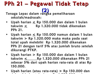 PPh 21 – Pegawai Tidak Tetap   (2)   Tenaga Lepas dalam rangka pemeliharaan sekolah /madrasah : Upah harian  <   Rp  150.000 dan dalam 1 bulan takwim  <   Rp  1.320.000 tidak dikenakan PPh 21 . Upah harian  <   Rp  150.000 namun dalam 1 bulan takwim >  Rp  1.320.000 maka maka pada saat total upah melebihi  Rp  1.320.000 dikenakan PPh 21 dengan tarif 5% atas jumlah bruto setelah dikurangi PTKP . Upah harian >  Rp  150.000 dan dalam 1 bulan takwim  <  Rp  1.320.000 dikenakan PPh 21 sebesar 5% dari upah harian rata-rata di atas  Rp  150.000 . Upah harian (atau rata-rata) >  Rp  150.000 dan dalam 1 bulan takwim >  Rp  1.320.000 maka pada saat total upah melebihi  Rp  1.320.000 dikenakan PPh 21 dengan tarif 5%  atas jumlah bruto setelah dikurangi PTKP . 
