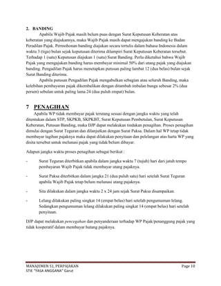2. BANDING
       Apabila Wajib Pajak masih belum puas dengan Surat Keputusan Keberatan atas
keberatan yang diajukannya, maka Wajib Pajak masih dapat mengajukan banding ke Badan
Peradilan Pajak. Permohonan banding diajukan secara tertulis dalam bahasa Indonesia dalam
waktu 3 (tiga) bulan sejak keputusan diterima dilampiri Surat Keputusan Keberatan tersebut.
Terhadap 1 (satu) Keputusan diajukan 1 (satu) Surat Banding. Perlu diketahui bahwa Wajib
Pajak yang mengajukan banding harus membayar minimal 50% dari utang pajak yang diajukan
banding. Pengadilan Pajak harus menetapkan putusan paling lambat 12 (dua belas) bulan sejak
Surat Banding diterima.
       Apabila putusan Pengadilan Pajak mengabulkan sebagian atau seluruh Banding, maka
kelebihan pembayaran pajak dikembalikan dengan ditambah imbalan bunga sebesar 2% (dua
persen) sebulan untuk paling lama 24 (dua puluh empat) bulan.


7 PENAGIHAN
     Apabila WP tidak membayar pajak terutang sesuai dengan jangka waktu yang telah
ditentukan dalam STP, SKPKB, SKPKBT, Surat Keputusan Pembetulan, Surat Keputusan
Keberatan, Putusan Banding, maka DJP dapat melakukan tindakan penagihan. Proses penagihan
dimulai dengan Surat Teguran dan dilanjutkan dengan Surat Paksa. Dalam hal WP tetap tidak
membayar tagihan pajaknya maka dapat dilakukan penyitaan dan pelelangan atas harta WP yang
disita tersebut untuk melunasi pajak yang tidak/belum dibayar.

Adapun jangka waktu proses penagihan sebagai berikut :

-      Surat Teguran diterbitkan apabila dalam jangka waktu 7 (tujuh) hari dari jatuh tempo
       pembayaran Wajib Pajak tidak membayar utang pajaknya.

-      Surat Paksa diterbitkan dalam jangka 21 (dua puluh satu) hari setelah Surat Teguran
       apabila Wajib Pajak tetap belum melunasi utang pajaknya.

-      Sita dilakukan dalam jangka waktu 2 x 24 jam sejak Surat Paksa disampaikan.

-      Lelang dilakukan paling singkat 14 (empat belas) hari setelah pengumuman lelang.
       Sedangkan pengumuman lelang dilakukan paling singkat 14 (empat belas) hari setelah
       penyitaan.

DJP dapat melakukan pencegahan dan penyanderaan terhadap WP Pajak/penanggung pajak yang
tidak kooperatif dalam membayar hutang pajaknya.




MANAJEMEN S1, PERPAJAKAN                                                                Page 10
STIE “YASA ANGGANA” Garut
 
