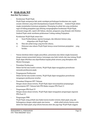 8 HAK-HAK WP
Hak-Hak Wp Lainnya :

-     Kerahasiaan Wajib Pajak
      Wajib Pajak mempunyai hak untuk mendapat perlindungan kerahasiaan atas segala
      sesuatu informasi yang telah disampaikannya kepada Direktorat Jenderal Pajak dalam
      rangka menjalankan ketentuan perpajakan. Disamping itu pihak lain yang melakukan
      tugas di bidang perpajakan juga dilarang mengungkapkan kerahasiaan Wajib Pajak,
      termasuk tenaga ahli, seperti ahli bahasa, akuntan, pengacara yang ditunjuk oleh Direktur
      Jenderal Pajak untuk membantu pelaksanaan Undang-undang Perpajakan.
      Kerahasiaan Wajib Pajak antara lain :
      a)    Surat Pemberitahuan, laporan keuangan, dan dokumen lainnya yang
                    dilaporkan oleh Wajib Pajak;
      b)    Data dari pihak ketiga yang bersifat rahasia;
      c)    Dokumen atau rahasia Wajib Pajak lainnya sesuai ketentuan perpajakan        yang
            berlaku


-     Namun demikian dalam rangka penyidikan, penuntutan atau dalam rangka kerjasama
      dengan instansi pemerintah lainnya, keterangan atau bukti tertulis dari atau tentang Wajib
      Pajak dapat diberikan atau diperlihatkan kepada pihak tertentu yang ditetapkan oleh
      Menteri Keuangan.
-     Penundaan Pembayaran
      Dalam hal-hal atau kondisi tertentu, Wajib Pajak dapat mengajukan permohonan
      menunda pembayaran pajak.
-     Pengangsuran Pembayaran
      Dalam hal-hal atau kondisi teretntu, Wajib Pajak dapat mengajukan permohonan
      mengangsur pembayaran tersebut.
-     Penundaan Pelaporan SPT Tahunan
      Dengan alasan-alasan tertentu, Wajib Pajak dapat menyampaikan perpanjangan
      penyampaian SPT Tahunan baik PPh Badan maupun PPh Pasal 21
-     Pengurangan PPh Pasal 25
      Dengan alasan-alasan tertentu, Wajib Pajak dapat mengajukan pengurangan angsuran
      PPh Pasal 25.
-     Pengurangan PBB
      Wajib Pajak orang pribadi atau badan karena kondisi tertentu objek pajak yang ada
      hubungannya dengan subjek pajak atau karena       sebab-sebab tertentu lainnya serta
      dalam hal objek pajak yang terkena bencana alam dan juga bagi Wajib Pajak anggota


MANAJEMEN S1, PERPAJAKAN                                                                Page 11
STIE “YASA ANGGANA” Garut
 