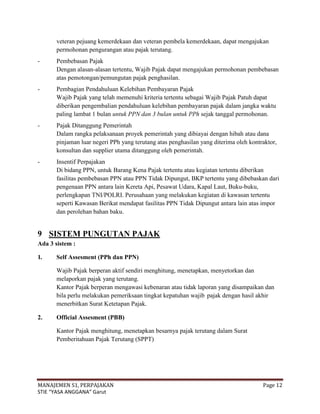 veteran pejuang kemerdekaan dan veteran pembela kemerdekaan, dapat mengajukan
      permohonan pengurangan atau pajak terutang.
-     Pembebasan Pajak
      Dengan alasan-alasan tertentu, Wajib Pajak dapat mengajukan permohonan pembebasan
      atas pemotongan/pemungutan pajak penghasilan.
-     Pembagian Pendahuluan Kelebihan Pembayaran Pajak
      Wajib Pajak yang telah memenuhi kriteria tertentu sebagai Wajib Pajak Patuh dapat
      diberikan pengembalian pendahuluan kelebihan pembayaran pajak dalam jangka waktu
      paling lambat 1 bulan untuk PPN dan 3 bulan untuk PPh sejak tanggal permohonan.
-     Pajak Ditanggung Pemerintah
      Dalam rangka pelaksanaan proyek pemerintah yang dibiayai dengan hibah atau dana
      pinjaman luar negeri PPh yang terutang atas penghasilan yang diterima oleh kontraktor,
      konsultan dan supplier utama ditanggung oleh pemerintah.
-     Insentif Perpajakan
      Di bidang PPN, untuk Barang Kena Pajak tertentu atau kegiatan tertentu diberikan
      fasilitas pembebasan PPN atau PPN Tidak Dipungut, BKP tertentu yang dibebaskan dari
      pengenaan PPN antara lain Kereta Api, Pesawat Udara, Kapal Laut, Buku-buku,
      perlengkapan TNI/POLRI. Perusahaan yang melakukan kegiatan di kawasan tertentu
      seperti Kawasan Berikat mendapat fasilitas PPN Tidak Dipungut antara lain atas impor
      dan perolehan bahan baku.


9 SISTEM PUNGUTAN PAJAK
Ada 3 sistem :

1.    Self Assesment (PPh dan PPN)

      Wajib Pajak berperan aktif sendiri menghitung, menetapkan, menyetorkan dan
      melaporkan pajak yang terutang.
      Kantor Pajak berperan mengawasi kebenaran atau tidak laporan yang disampaikan dan
      bila perlu melakukan pemeriksaan tingkat kepatuhan wajib pajak dengan hasil akhir
      menerbitkan Surat Ketetapan Pajak.

2.    Official Assesment (PBB)

      Kantor Pajak menghitung, menetapkan besarnya pajak terutang dalam Surat
      Pemberitahuan Pajak Terutang (SPPT)




MANAJEMEN S1, PERPAJAKAN                                                              Page 12
STIE “YASA ANGGANA” Garut
 
