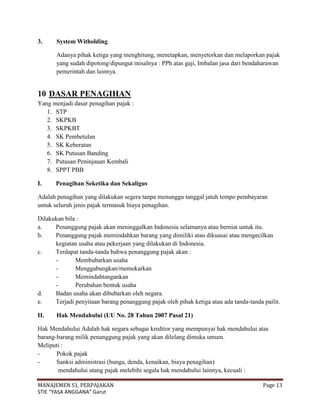 3.     System Witholding

       Adanya pihak ketiga yang menghitung, menetapkan, menyetorkan dan melaporkan pajak
       yang sudah dipotong/dipungut misalnya : PPh atas gaji, Imbalan jasa dari bendaharawan
       pemerintah dan lainnya.


10 DASAR PENAGIHAN
Yang menjadi dasar penagihan pajak :
   1. STP
   2. SKPKB
   3. SKPKBT
   4. SK Pembetulan
   5. SK Keberatan
   6. SK Putusan Banding
   7. Putusan Peninjauan Kembali
   8. SPPT PBB

I.     Penagihan Seketika dan Sekaligus

Adalah penagihan yang dilakukan segera tanpa menunggu tanggal jatuh tempo pembayaran
untuk seluruh jenis pajak termasuk biaya penagihan.

Dilakukan bila :
a.    Penanggung pajak akan meninggalkan Indonesia selamanya atau berniat untuk itu.
b.    Penanggung pajak memindahkan barang yang dimiliki atau dikuasai atau mengecilkan
      kegiatan usaha atau pekerjaan yang dilakukan di Indonesia.
c.    Terdapat tanda-tanda bahwa penanggung pajak akan :
      -       Membubarkan usaha
      -       Menggabungkan/memekarkan
      -       Memindahtangankan
      -       Perubahan bentuk usaha
d.    Badan usaha akan dibubarkan oleh negara.
e.    Terjadi penyitaan barang penanggung pajak oleh pihak ketiga atau ada tanda-tanda pailit.

II.    Hak Mendahului (UU No. 28 Tahun 2007 Pasal 21)

Hak Mendahului Adalah hak negara sebagai kreditor yang mempunyai hak mendahului atas
barang-barang milik penanggung pajak yang akan dilelang dimuka umum.
Meliputi :
-      Pokok pajak
-      Sanksi administrasi (bunga, denda, kenaikan, biaya penagihan)
       mendahului utang pajak melebihi segala hak mendahului lainnya, kecuali :

MANAJEMEN S1, PERPAJAKAN                                                               Page 13
STIE “YASA ANGGANA” Garut
 