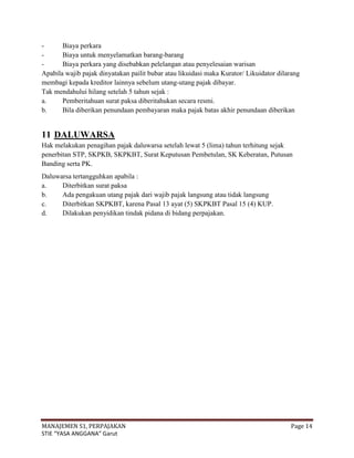 -      Biaya perkara
-      Biaya untuk menyelamatkan barang-barang
-      Biaya perkara yang disebabkan pelelangan atau penyelesaian warisan
Apabila wajib pajak dinyatakan pailit bubar atau likuidasi maka Kurator/ Likuidator dilarang
membagi kepada kreditor lainnya sebelum utang-utang pajak dibayar.
Tak mendahului hilang setelah 5 tahun sejak :
a.     Pemberitahuan surat paksa diberitahukan secara resmi.
b.     Bila diberikan penundaan pembayaran maka pajak batas akhir penundaan diberikan


11 DALUWARSA
Hak melakukan penagihan pajak daluwarsa setelah lewat 5 (lima) tahun terhitung sejak
penerbitan STP, SKPKB, SKPKBT, Surat Keputusan Pembetulan, SK Keberatan, Putusan
Banding serta PK.
Daluwarsa tertangguhkan apabila :
a.    Diterbitkan surat paksa
b.    Ada pengakuan utang pajak dari wajib pajak langsung atau tidak langsung
c.    Diterbitkan SKPKBT, karena Pasal 13 ayat (5) SKPKBT Pasal 15 (4) KUP.
d.    Dilakukan penyidikan tindak pidana di bidang perpajakan.




MANAJEMEN S1, PERPAJAKAN                                                                Page 14
STIE “YASA ANGGANA” Garut
 