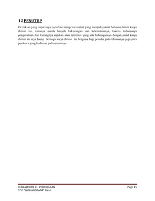 12 PENUTUP
Demikian yang dapat saya paparkan mengenai materi yang menjadi pokok bahasan dalam karya
ilmiah ini, tentunya masih banyak kekurangan dan kelemahannya, kerena terbatasnya
pengetahuan dan kurangnya rujukan atau referensi yang ada hubungannya dengan judul karya
ilmiah ini.saya harap Semoga karya ilmiah ini berguna bagi penulis pada khususnya juga para
pembaca yang budiman pada umumnya.




MANAJEMEN S1, PERPAJAKAN                                                           Page 15
STIE “YASA ANGGANA” Garut
 