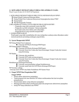 2) KEWAJIBAN MENDAFTARKAN DIRI & MELAPORKAN USAHA
Pasal 2 ayat (2) dan (3) UU KUP & Penjelasan

1. KEWAJIBAN MENDAFTARKAN DIRI UNTUK MENDAPATKAN NPWP :
     Orang Pribadi Usahawan/Pekerjaan Bebas
     Orang Pribadi Non Usahawan (Karyawan) berpenghasilan diatas PTKP
     Semua badan
     WP OP Pengusaha Tertentu
2.MELAPORKAN USAHA UNTUK DIKUKUHKAN MENJADI PKP :
       - Pengusaha yang telah memenuhi syarat sbg PKP
       - Pengusaha yg telah melampaui batasan pengusaha
         Kecil pada suatu masa dalam suatu tahun buku.
       - Pengusaha Kecil yang memilih menjadi PKP
3. SANKSI PERPAJAKAN
   Wajib pajak yang tidak mendaftarkan diri atau melaporkan usahanya akan dikenakan sanksi
   menurut peraturan perundang-undangan yang berlaku.

3) Syarat Memperoleh NPWP
WP Orang Pribadi Non-Usahawan:
            Fotocopy KTP/Kartu Keluarga/SIM/Paspor.
WP Orang Pribadi Usahawan:
            Fotocopy KTP/Kartu Keluarga/SIM/Paspor;
            Fotocopy Surat Izin Usaha atau Surat Keterangan Tempat Usaha dari instansi
               yang berwenang.
WP Badan:
            Fotocopy akte pendirian;
            Fotocopy KTP salah seorang pengurus;
            Fotocopy Surat Izin Usaha atau Surat Keterangan Tempat Usaha dari instansi
               yang berwenang.
Bendaharawan Pemungut/Pemotong:
            Fotocopy surat penunjukan sebagai bendaharawan;
            Fotocopy tanda bukti diri KTP/Kartu Keluarga/SIM/Paspor.
WP berstatus cabang
- fotocopy kartu NPWP atau Bukti Pendaftaran WP Kantor Pusat
4) Fungsi NPWP Dan Pengukuhan PKP
   Fungsi NPWP
   • Sarana dalam administrasi perpajakan;
   • Tanda pengenal diri atau Identitas WP dalam melaksanakan hak dan kewajiban
      perpajakannya
   • Dicantumkan dalam setiap dokumen perpajakan
   • Menjaga ketertiban dalam pembayaran pajak dan pengawasan administrasi perpajakan.
   • Setiap WP hanya diberikan satu NPWP




MANAJEMEN S1, PERPAJAKAN                                                              Page 3
STIE “YASA ANGGANA” Garut
 
