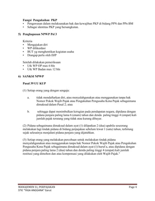 Fungsi Pengukuhan PKP
   • Pengawasan dalam melaksanakan hak dan kewajiban PKP di bidang PPN dan PPn BM
   • Sebagai identitas PKP yang bersangkutan.

5) Penghapusan NPWP Psl 3

   Kriteria
   • Mengajukan diri
   • WP dilikuidasi
   • BUT yg menghentikan kegiatan usaha
   • Diangap perlu oleh DJP

   Setelah dilakukan pemeriksaan
   • Utk WP OP max 6 bln
   • Utk WP Badan max 12 bln

6) SANKSI NPWP

   Pasal 39 UU KUP

   (1) Setiap orang yang dengan sengaja:

      a.      tidak mendaftarkan diri, atau menyalahgunakan atau menggunakan tanpa hak
              Nomor Pokok Wajib Pajak atau Pengukuhan Pengusaha Kena Pajak sebagaimana
              dimaksud dalam Pasal 2; atau

      b.       sehingga dapat menimbulkan kerugian pada pendapatan negara, dipidana dengan
              pidana penjara paling lama 6 (enam) tahun dan denda paling tinggi 4 (empat) kali
              jumlah pajak terutang yang tidak atau kurang dibayar.

   (2) Pidana sebagaimana dimaksud dalam ayat (1) dilipatkan 2 (dua) apabila seseorang
   melakukan lagi tindak pidana di bidang perpajakan sebelum lewat 1 (satu) tahun, terhitung
   sejak selesainya menjalani pidana penjara yang dijatuhkan.

   (3) Setiap orang yang melakukan percobaan untuk melakukan tindak pidana
   menyalahgunakan atau menggunakan tanpa hak Nomor Pokok Wajib Pajak atau Pengukuhan
   Pengusaha Kena Pajak sebagaimana dimaksud dalam ayat (1) huruf a, atau dipidana dengan
   pidana penjara paling lama 2 (dua) tahun dan denda paling tinggi 4 (empat) kali jumlah
   restitusi yang dimohon dan atau kompensasi yang dilakukan oleh Wajib Pajak."




MANAJEMEN S1, PERPAJAKAN                                                                Page 4
STIE “YASA ANGGANA” Garut
 