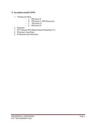 7) Kewajiban Setelah NPWP

   1. Pembayaran Masa
                – a. PPh Pasal 25
                – b. PPh Pasal 21 (PPh Karyawan)
                – c. PPh Pasal 22
                – d. PPh Pasal 23
   2. Pelaporan
   3. SPT Tahunan PPh (Badan/Orang Pribadi/Pasal 21)
   4. Pelunasan Utang Pajak
   5. Pembukuan atau Pencatatan




MANAJEMEN S1, PERPAJAKAN                               Page 5
STIE “YASA ANGGANA” Garut
 