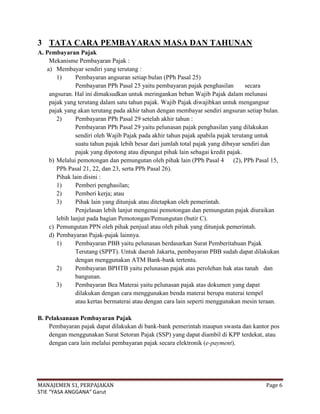 3 TATA CARA PEMBAYARAN MASA DAN TAHUNAN
A. Pembayaran Pajak
    Mekanisme Pembayaran Pajak :
   a) Membayar sendiri yang terutang :
       1)      Pembayaran angsuran setiap bulan (PPh Pasal 25)
               Pembayaran PPh Pasal 25 yaitu pembayaran pajak penghasilan          secara
    angsuran. Hal ini dimaksudkan untuk meringankan beban Wajib Pajak dalam melunasi
    pajak yang terutang dalam satu tahun pajak. Wajib Pajak diwajibkan untuk mengangsur
    pajak yang akan terutang pada akhir tahun dengan membayar sendiri angsuran setiap bulan.
       2)      Pembayaran PPh Pasal 29 setelah akhir tahun :
               Pembayaran PPh Pasal 29 yaitu pelunasan pajak penghasilan yang dilakukan
               sendiri oleh Wajib Pajak pada akhir tahun pajak apabila pajak terutang untuk
               suatu tahun pajak lebih besar dari jumlah total pajak yang dibayar sendiri dan
               pajak yang dipotong atau dipungut pihak lain sebagai kredit pajak.
    b) Melalui pemotongan dan pemungutan oleh pihak lain (PPh Pasal 4         (2), PPh Pasal 15,
       PPh Pasal 21, 22, dan 23, serta PPh Pasal 26).
       Pihak lain disini :
       1)      Pemberi penghasilan;
       2)      Pemberi kerja; atau
       3)      Pihak lain yang ditunjuk atau ditetapkan oleh pemerintah.
               Penjelasan lebih lanjut mengenai pemotongan dan pemungutan pajak diuraikan
       lebih lanjut pada bagian Pemotongan/Pemungutan (butir C).
    c) Pemungutan PPN oleh pihak penjual atau oleh pihak yang ditunjuk pemerintah.
    d) Pembayaran Pajak-pajak lainnya.
       1)      Pembayaran PBB yaitu pelunasan berdasarkan Surat Pemberitahuan Pajak
               Terutang (SPPT). Untuk daerah Jakarta, pembayaran PBB sudah dapat dilakukan
               dengan menggunakan ATM Bank-bank tertentu.
       2)      Pembayaran BPHTB yaitu pelunasan pajak atas perolehan hak atas tanah dan
               bangunan.
       3)      Pembayaran Bea Materai yaitu pelunasan pajak atas dokumen yang dapat
               dilakukan dengan cara menggunakan benda materai berupa materai tempel
               atau kertas bermaterai atau dengan cara lain seperti menggunakan mesin teraan.

B. Pelaksanaan Pembayaran Pajak
    Pembayaran pajak dapat dilakukan di bank-bank pemerintah maupun swasta dan kantor pos
    dengan menggunakan Surat Setoran Pajak (SSP) yang dapat diambil di KPP terdekat, atau
    dengan cara lain melalui pembayaran pajak secara elektronik (e-payment).




MANAJEMEN S1, PERPAJAKAN                                                                  Page 6
STIE “YASA ANGGANA” Garut
 