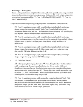 C. Pemotongan / Pemungutan
   Selain pembayaran bulanan yang dilakukan sendiri, ada pembayaran bulanan yang dilakukan
   dengan mekanisme pemotongan/pemungutan yang dilakukan oleh pihak ketiga. Adapun jenis
   pemotongan/pemungutan adalah PPh Pasal 21, PPh Pasal 22, PPh Pasal 23, PPh Pasal 26,
   dan PPN dan PPn BM.

Adapun definisi dari masing-masing pajak penghasilan tersebut adalah sebagai berikut :

-     PPh Pasal 21 adalah pemotongan pajak yang dilakukan oleh pihak ke-3 sehubungan
      dengan penghasilan yang diterima oleh Wajib Pajak Orang Pribadi dalam negeri
      sehubungan dengan pekerjaan atau kegiatan yang dilakukan (seperti gaji yang diterima
      oleh pegawai dipotong oleh perusahaan dimana dia bekerja).

-     PPh Pasal 22 adalah pemungutan pajak yang dilakukan oleh pihak ke-3 sehubungan
      dengan pembayaran atas penyerahan barang, impor barang dan kegiatan usaha di bidang-
      bidang tertentu (seperti penyerahan barang oleh rekanan kepada bendaharawan
      pemerintah).

-     PPh Pasal 23 adalah pemotongan pajak yang dilakukan oleh pihak ke-3 sehubungan
      dengan penghasilan tertentu seperti : deviden, bunga, royalty, sewa, dan jasa yang
      diterima oleh WP badan dalam negeri, dan BUT.

-     PPh Pasal 26 adalah pemotongan pajak yang dilakukan oleh pihak ke-3 sehubungan
      dengan penghasilan yang diterima oleh WP luar negeri.

-     PPh Final (Pasal 4 ayat (2)

      Ada beberapa penghasilan yang dikenakan PPh Final. Yang dimaksud final disini bahwa
      pajak yang dipotong, dipungut oleh pihak ketiga atau dibayar sendiri tidak dapat
      dikreditkan (bukan pembayaran di muka) terhadap utang pajak pada akhir tahun dalam
      penghitungan pajak penghasilan pada SPT Tahunan. Beberapa contoh penghasilan yang
      dikenakan PPh final : bunga deposito, penjualan tanah dan bangunan, persewaan tanah
      dan bangunan, hadiah undian, bunga obligasi dsb.

-     PPh Pasal 15 adalah pemotongan pajak penghasilan yang dilakukan oleh Wajib Pajak
      tertentu yang menggunakan norma penghitungan khusus, antara lain perusahaan
      pelayaran atau penerbangan internasional, perusahaan asuransi luar negeri, perusahaan
      pengeboran minyak, gas dan panas bumi, perusahaan dagang asing, perusahaan yang
      melakukan investasi dalam bentuk bangun guna serah.




MANAJEMEN S1, PERPAJAKAN                                                                 Page 7
STIE “YASA ANGGANA” Garut
 