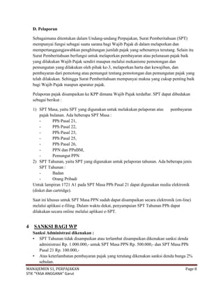 D. Pelaporan

    Sebagaimana ditentukan dalam Undang-undang Perpajakan, Surat Pemberitahuan (SPT)
    mempunyai fungsi sebagai suatu sarana bagi Wajib Pajak di dalam melaporkan dan
    mempertanggungjawabkan penghitungan jumlah pajak yang sebenarnya terutang. Selain itu
    Surat Pemberitahuan berfungsi untuk melaporkan pembayaran atau pelunasan pajak baik
    yang dilakukan Wajib Pajak sendiri maupun melalui mekanisme pemotongan dan
    pemungutan yang dilakukan oleh pihak ke-3, melaporkan harta dan kewajiban, dan
    pembayaran dari pemotong atau pemungut tentang pemotongan dan pemungutan pajak yang
    telah dilakukan. Sehingga Surat Pemberitahuan mempunyai makna yang cukup penting baik
    bagi Wajib Pajak maupun aparatur pajak.

    Pelaporan pajak disampaikan ke KPP dimana Wajib Pajak terdaftar. SPT dapat dibedakan
    sebagai berikut :

    1) SPT Masa, yaitu SPT yang digunakan untuk melakukan pelaporan atas    pembayaran
        pajak bulanan. Ada beberapa SPT Masa :
        -      PPh Pasal 21,
        -      PPh Pasal 22,
        -      PPh Pasal 23,
        -      PPh Pasal 25,
        -      PPh Pasal 26,
        -      PPN dan PPnBM,
        -      Pemungut PPN
    2) SPT Tahunan, yaitu SPT yang digunakan untuk pelaporan tahunan. Ada beberapa jenis
        SPT Tahunan :
        -      Badan
        -      Orang Pribadi
    Untuk lampiran 1721 A1 pada SPT Masa PPh Pasal 21 dapat digunakan media elektronik
    (disket dan cartridge).

    Saat ini khusus untuk SPT Masa PPN sudah dapat disampaikan secara elektronik (on-line)
    melalui aplikasi e-filing. Dalam waktu dekat, penyampaian SPT Tahunan PPh dapat
    dilakukan secara online melalui aplikasi e-SPT.


4   SANKSI BAGI WP
    Sanksi Administrasi dikenakan :
    • SPT Tahunan tidak disampaikan atau terlambat disampaikan dikenakan sanksi denda
       administrasi Rp. 1.000.000,- untuk SPT Masa PPN Rp. 500.000,- dan SPT Masa PPh
       Pasal 21 Rp. 100.000,-
    • Atas keterlambatan pembayaran pajak yang terutang dikenakan sanksi denda bunga 2%
       sebulan.
MANAJEMEN S1, PERPAJAKAN                                                               Page 8
STIE “YASA ANGGANA” Garut
 