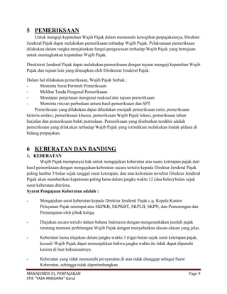 5 PEMERIKSAAN
     Untuk menguji kepatuhan Wajib Pajak dalam memenuhi kewajiban perpajakannya, Direktur
Jenderal Pajak dapat melakukan pemeriksaan terhadap Wajib Pajak. Pelaksanaan pemeriksaan
dilakukan dalam rangka menjalankan fungsi pengawasan terhadap Wajib Pajak yang bertujuan
untuk meningkatkan kepatuhan Wajib Pajak.

Direktorat Jenderal Pajak dapat melakukan pemeriksaan dengan tujuan menguji kepatuhan Wajib
Pajak dan tujuan lain yang ditetapkan oleh Direktorat Jenderal Pajak.

Dalam hal dilakukan pemeriksaan, Wajib Pajak berhak :
-       Meminta Surat Perintah Pemeriksaan
-       Melihat Tanda Pengenal Pemeriksaan
-       Mendapat penjelasan mengenai maksud dan tujuan pemeriksaan
-       Meminta rincian perbedaan antara hasil pemeriksaan dan SPT
     Pemeriksaan yang dilakukan dapat dibedakan menjadi pemeriksaan rutin, pemeriksaan
kriteria seleksi, pemeriksaan khusus, pemeriksaan Wajib Pajak lokasi, pemeriksaan tahun
berjalan dan pemeriksaan bukti permulaan. Pemeriksaan yang disebutkan terakhir adalah
pemeriksaan yang dilakukan terhadap Wajib Pajak yang terindikasi melakukan tindak pidana di
bidang perpajakan.


6 KEBERATAN DAN BANDING
1. KEBERATAN
        Wajib Pajak mempunyai hak untuk mengajukan keberatan atas suatu ketetapan pajak dari
hasil pemeriksaan dengan mengajukan keberatan secara tertulis kepada Direktur Jenderal Pajak
paling lambat 3 bulan sejak tanggal surat ketetapan, dan atas keberatan tersebut Direktur Jenderal
Pajak akan memberikan keputusan paling lama dalam jangka waktu 12 (dua belas) bulan sejak
surat keberatan diterima.
Syarat Pengajuan Keberatan adalah :

-      Mengajukan surat keberatan kepada Direktur Jenderal Pajak c.q. Kepala Kantor
       Pelayanan Pajak setempat atas SKPKB, SKPKBT, SKPLB, SKPN, dan Pemotongan dan
       Pemungutan oleh pihak ketiga.

-      Diajukan secara tertulis dalam bahasa Indonesia dengan mengemukakan jumlah pajak
       terutang menurut perhitungan Wajib Pajak dengan menyebutkan alasan-alasan yang jelas.

-      Keberatan harus diajukan dalam jangka waktu 3 (tiga) bulan sejak surat ketetapan pajak,
       kecuali Wajib Pajak dapat menunjukkan bahwa jangka waktu itu tidak dapat dipenuhi
       karena di luar kekuasaannya.

-      Keberatan yang tidak memenuhi persyaratan di atas tidak dianggap sebagai Surat
       Keberatan, sehingga tidak dipertimbangkan.
MANAJEMEN S1, PERPAJAKAN                                                                   Page 9
STIE “YASA ANGGANA” Garut
 