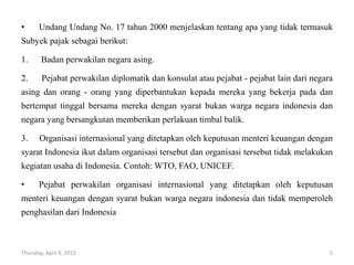 • Undang Undang No. 17 tahun 2000 menjelaskan tentang apa yang tidak termasuk
Subyek pajak sebagai berikut:
1. Badan perwakilan negara asing.
2. Pejabat perwakilan diplomatik dan konsulat atau pejabat - pejabat lain dari negara
asing dan orang - orang yang diperbantukan kepada mereka yang bekerja pada dan
bertempat tinggal bersama mereka dengan syarat bukan warga negara indonesia dan
negara yang bersangkutan memberikan perlakuan timbal balik.
3. Organisasi internasional yang ditetapkan oleh keputusan menteri keuangan dengan
syarat Indonesia ikut dalam organisasi tersebut dan organisasi tersebut tidak melakukan
kegiatan usaha di Indonesia. Contoh: WTO, FAO, UNICEF.
• Pejabat perwakilan organisasi internasional yang ditetapkan oleh keputusan
menteri keuangan dengan syarat bukan warga negara indonesia dan tidak memperoleh
penghasilan dari Indonesia
Thursday, April 9, 2015 5
 