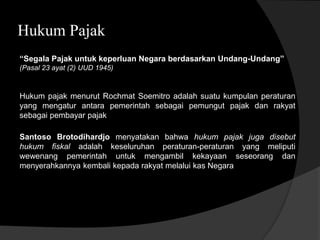 Hukum Pajak
“Segala Pajak untuk keperluan Negara berdasarkan Undang-Undang”
(Pasal 23 ayat (2) UUD 1945)
Hukum pajak menurut Rochmat Soemitro adalah suatu kumpulan peraturan
yang mengatur antara pemerintah sebagai pemungut pajak dan rakyat
sebagai pembayar pajak
Santoso Brotodihardjo menyatakan bahwa hukum pajak juga disebut
hukum fiskal adalah keseluruhan peraturan-peraturan yang meliputi
wewenang pemerintah untuk mengambil kekayaan seseorang dan
menyerahkannya kembali kepada rakyat melalui kas Negara
 