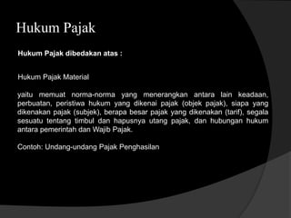 Hukum Pajak
Hukum Pajak dibedakan atas :
yaitu memuat norma-norma yang menerangkan antara lain keadaan,
perbuatan, peristiwa hukum yang dikenai pajak (objek pajak), siapa yang
dikenakan pajak (subjek), berapa besar pajak yang dikenakan (tarif), segala
sesuatu tentang timbul dan hapusnya utang pajak, dan hubungan hukum
antara pemerintah dan Wajib Pajak.
Contoh: Undang-undang Pajak Penghasilan
Hukum Pajak Material
 