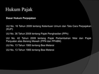 Hukum Pajak
Dasar Hukum Perpajakan
UU No. 16 Tahun 2009 tentang Ketentuan Umum dan Tata Cara Perpajakan
(KUP)
UU No. 36 Tahun 2008 tentang Pajak Penghasilan (PPh)
UU No. 42 Tahun 2009 tentang Pajak Pertambahan Nilai dan Pajak
Penjualan atas Barang Mewah (PPN dan PPnBM)
UU No. 13 Tahun 1985 tentang Bea Meterai
UU No. 13 Tahun 1985 tentang Bea Meterai
 