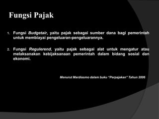 Fungsi Pajak
2. Fungsi Regulerend, yaitu pajak sebagai alat untuk mengatur atau
melaksanakan kebijaksanaan pemerintah dalam bidang sosial dan
ekonomi.
1. Fungsi Budgetair, yaitu pajak sebagai sumber dana bagi pemerintah
untuk membiayai pengeluaran-pengeluarannya.
Menurut Mardiasmo dalam buku “Perpajakan” Tahun 2006
 
