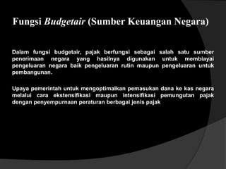 Fungsi Budgetair (Sumber Keuangan Negara)
Dalam fungsi budgetair, pajak berfungsi sebagai salah satu sumber
penerimaan negara yang hasilnya digunakan untuk membiayai
pengeluaran negara baik pengeluaran rutin maupun pengeluaran untuk
pembangunan.
Upaya pemerintah untuk mengoptimalkan pemasukan dana ke kas negara
melalui cara ekstensifikasi maupun intensifikasi pemungutan pajak
dengan penyempurnaan peraturan berbagai jenis pajak
 
