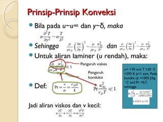 Prinsip-Prinsip KonveksiPrinsip-Prinsip Konveksi
Bila pada u∼u∞ dan y∼δ, maka
Sehingga dan
Untuk aliran laminer (u rendah), maka:
Def:
Jadi aliran viskos dan v kecil:
Pengaruh viskos
Pengaruh
konduksi
u∞ =70 m/s T =20 C◦
=293 K p=1 atm, Pada
kondisi cp =1005 J/kg
C and Pr =0◦ .7,
sehingga
 