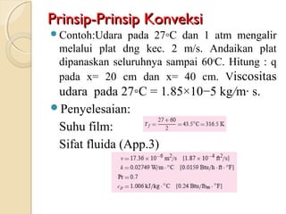 Prinsip-Prinsip KonveksiPrinsip-Prinsip Konveksi
Contoh:Udara pada 27◦C dan 1 atm mengalir
melalui plat dng kec. 2 m/s. Andaikan plat
dipanaskan seluruhnya sampai 60o
C. Hitung : q
pada x= 20 cm dan x= 40 cm. Viscositas
udara pada 27◦C = 1.85×10−5 kg/m· s.
Penyelesaian:
Suhu film:
Sifat fluida (App.3)
 