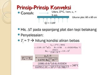 Prinsip-Prinsip KonveksiPrinsip-Prinsip Konveksi
Contoh:
Hit. ∆T pada sepanjang plat dan tepi belakang
Penyelesaian:
Tf = ?  hitung kondisi aliran bebas
Q = 1 kW
Udara, 27o
C, 1atm, u∞ =
5 m/s
Ukuran plat: 60 x 60 cm
 