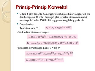 Prinsip-Prinsip KonveksiPrinsip-Prinsip Konveksi
 Udara 1 atm dan 300 K mengalir melalui plat bujur sangkar 20 cm
dan kecepatan 20 m/s. Setangah plat terakhir dipanaskan untuk
memerpoleh suhu 350 K. Hitung panas yang hilang pada plat.
 Penyelesaian:
Tentukan suhu T:
Untuk udara diperoleh harga :
Pemanasan dimulai pada posisi x = 0,1 m
 