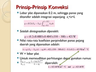 Prinsip-Prinsip KonveksiPrinsip-Prinsip Konveksi
 Lebar plat dipanaskan 0.2 m, sehingga panas yang
ditansfer adalah integrasi sepanjang xo<x<L
 Setelah diintegrasikan diperoleh:
 Nilai rata-rata koefisien perpindahan panas pejang
daerah yang dipanaskan adalah:
 W = lebar plat
 Untuk memeudhkan perhitungan dapat gunakan rumus:
 diperoleh:
 